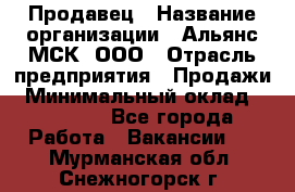 Продавец › Название организации ­ Альянс-МСК, ООО › Отрасль предприятия ­ Продажи › Минимальный оклад ­ 25 000 - Все города Работа » Вакансии   . Мурманская обл.,Снежногорск г.